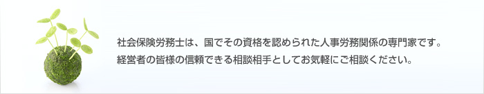 社会保険労務士は、国でその資格を認められた人事労務関係の専門家です。経営者の皆様の信頼できる相談相手としてお気軽にご相談ください。